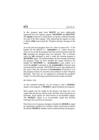 672 Let Us C
In this program apart from SIGINT we have additionally
registered two new signals, namely, SIGTERM and SIGCONT.
The signal( ) function is called thrice to register a different handler
for each of the three signals. After registering the signals we enter
a infinite while loop to print the ‘Program running’ message on the
screen.
As in the previous program, here too, when we press Ctrl + C the
handler for the SIGINT i.e. inthandler( ) is called. However,
when we try to kill the program from the second terminal using the
kill command the program does not terminate. This is because
when the kill command is used it sends the running program a
SIGTERM signal. The default handler for the message terminates
the program. Since we have handled this signal ourselves, the
handler for SIGTERM i.e. termhandler( ) gets called. As a
result the printf( ) statement in the termhandler( ) function gets
executed and the message ‘SIGTERM Received’ gets displayed on
the screen. Once the execution of termhandler( ) function is over
the program resumes its execution and continues to print ‘Program
Running’. Then how are we supposed to terminate the program?
Simple. Use the following command from the another terminal:
kill –SIGKILL 3276
As the command indicates, we are trying to send a SIGKILL
signal to our program. A SIGKILL signal terminates the program.
Most signals may be caught by the process, but there are a few
signals that the process cannot catch, and they cause the process to
terminate. Such signals are often known as un-catchable signals.
The SIGKILL signal is an un-catchable signal that forcibly
terminates the execution of a process.
Note that even if a process attempts to handle the SIGKILL signal
by registering a handler for it still the control would always land in
the default SIGKILL handler which would terminate the program.
 