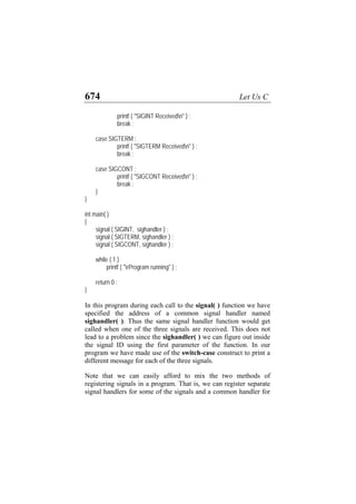 674 Let Us C
printf ( "SIGINT Receivedn" ) ;
break ;
case SIGTERM :
printf ( "SIGTERM Receivedn" ) ;
break ;
case SIGCONT :
printf ( "SIGCONT Receivedn" ) ;
break ;
}
}
int main( )
{
signal ( SIGINT, sighandler ) ;
signal ( SIGTERM, sighandler ) ;
signal ( SIGCONT, sighandler ) ;
while ( 1 )
printf ( "rProgram running" ) ;
return 0 ;
}
In this program during each call to the signal( ) function we have
specified the address of a common signal handler named
sighandler( ). Thus the same signal handler function would get
called when one of the three signals are received. This does not
lead to a problem since the sighandler( ) we can figure out inside
the signal ID using the first parameter of the function. In our
program we have made use of the switch-case construct to print a
different message for each of the three signals.
Note that we can easily afford to mix the two methods of
registering signals in a program. That is, we can register separate
signal handlers for some of the signals and a common handler for
 