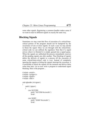Chapter 21: More Linux Programming 675
some other signals. Registering a common handler makes sense if
we want to react to different signals in exactly the same way.
Blocking Signals
Sometimes we may want that flow of execution of a critical/time-
critical portion of the program should not be hampered by the
occurrence of one or more signals. In such a case we may decide
to block the signal. Once we are through with the critical/time-
critical code we can unblock the signals(s). Note that if a signal
arrives when it is blocked it is simply queued into a signal queue.
When the signals are unblocked the process immediately receives
all the pending signals one after another. Thus blocking of signals
defers the delivery of signals to a process till the execution of
some critical/time-critical code is over. Instead of completely
ignoring the signals or letting the signals interrupt the execution, it
is preferable to block the signals for the moment and deliver them
some time later. Let us now write a program to understand signal
blocking. Here is the program…
# include <unistd.h>
# include <sys/types.h>
# include <signal.h>
# include <stdio.h>
void sighandler ( int signum )
{
switch ( signum )
{
case SIGTERM :
printf ( "SIGTERM Receivedn" ) ;
break ;
case SIGINT :
printf ( "SIGINT Receivedn" ) ;
break ;
 