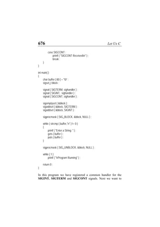676 Let Us C
case SIGCONT :
printf ( "SIGCONT Receivedn" ) ;
break ;
}
}
int main( )
{
char buffer [ 80 ] = "0” ;
sigset_t block ;
signal ( SIGTERM, sighandler ) ;
signal ( SIGINT, sighandler ) ;
signal ( SIGCONT, sighandler ) ;
sigemptyset ( &block ) ;
sigaddset ( &block, SIGTERM ) ;
sigaddset ( &block, SIGINT ) ;
sigprocmask ( SIG_BLOCK, &block, NULL ) ;
while ( strcmp ( buffer,"n" ) != 0 )
{
printf ( "Enter a String: " ) ;
gets ( buffer ) ;
puts ( buffer ) ;
}
sigprocmask ( SIG_UNBLOCK, &block, NULL ) ;
while ( 1 )
printf ( "rProgram Running" ) ;
return 0 ;
}
In this program we have registered a common handler for the
SIGINT, SIGTERM and SIGCONT signals. Next we want to
 