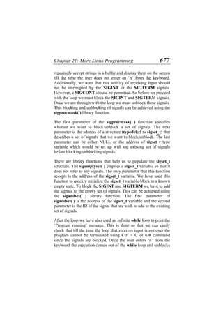 Chapter 21: More Linux Programming 677
repeatedly accept strings in a buffer and display them on the screen
till the time the user does not enter an ‘n’ from the keyboard.
Additionally, we want that this activity of receiving input should
not be interrupted by the SIGINT or the SIGTERM signals.
However, a SIGCONT should be permitted. So before we proceed
with the loop we must block the SIGINT and SIGTERM signals.
Once we are through with the loop we must unblock these signals.
This blocking and unblocking of signals can be achieved using the
sigprocmask( ) library function.
The first parameter of the sigprocmask( ) function specifies
whether we want to block/unblock a set of signals. The next
parameter is the address of a structure (typedefed as sigset_t) that
describes a set of signals that we want to block/unblock. The last
parameter can be either NULL or the address of sigset_t type
variable which would be set up with the existing set of signals
before blocking/unblocking signals.
There are library functions that help us to populate the sigset_t
structure. The sigemptyset( ) empties a sigset_t variable so that it
does not refer to any signals. The only parameter that this function
accepts is the address of the sigset_t variable. We have used this
function to quickly initialize the sigset_t variable block to a known
empty state. To block the SIGINT and SIGTERM we have to add
the signals to the empty set of signals. This can be achieved using
the sigaddset( ) library function. The first parameter of
sigaddset( ) is the address of the sigset_t variable and the second
parameter is the ID of the signal that we wish to add to the existing
set of signals.
After the loop we have also used an infinite while loop to print the
‘Program running’ message. This is done so that we can easily
check that till the time the loop that receives input is not over the
program cannot be terminated using Ctrl + C or kill command
since the signals are blocked. Once the user enters ‘n’ from the
keyboard the execution comes out of the while loop and unblocks
 