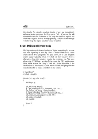 678 Let Us C
the signals. As a result, pending signals, if any, are immediately
delivered to the program. So if we press Ctrl + C or use the kill
command when the execution of the loop that receives input is not
over these signals would be kept pending. Once we are through
with the loop the signal handlers would be called.
Event Driven programming
Having understood the mechanism of signal processing let us now
see how signaling is used by Linux – based libraries to create
event driven GUI programs. As you know, in a GUI program
events occur typically when we click on the window, type a
character, close the window, repaint the window, etc. We have
chosen the GTK library version 2.0 to create the GUI applications.
Here, GTK stands for Gimp’s Tool Kit. Refer Appendix H for
installation of this toolkit. Given below is the first program that
uses this toolkit to create a window on the screen.
/* mywindow.c */
# include <gtk/gtk.h>
int main ( int argc, char *argv[ ] )
{
GtkWidget *p ;
gtk_init ( &argc, &argv ) ;
p = gtk_window_new ( GTK_WINDOW_TOPLEVEL ) ;
gtk_window_set_title ( p , "Sample Window" ) ;
g_signal_connect ( p, "destroy", gtk_main_quit, NULL ) ;
gtk_widget_set_size_request ( p, 300, 300 ) ;
gtk_widget_show ( p ) ;
gtk_main( ) ;
return 0 ;
}
 