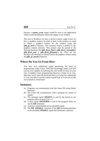 684 Let Us C
because a expose_event signal would be sent to our application
which would immediately redraw the shapes in our window.
The way in Windows we have a device context, under Linux we
have a graphics context. In order to draw in the window we need
to obtain a graphics context for the window using the
gdk_gc_new( ) function. This function returns a pointer to the
graphics context structure. This pointer must be passed to the
drawing functions like gdk_draw_line( ), gdk_draw_rectangle(),
gdk_draw_arc( ), gdk_draw_polygon( ), etc. Once we are
through with drawing we should release the graphics context using
the gdk_gc_unref( ) function.
Where Do You Go From Here
You have now understood signal processing, the heart of
programming under Linux. With that knowledge under your belt
you are now capable of exploring the vast world of Linux on your
own. Complete Linux programming deserves a book on its own.
Idea here was to raise the hood and show you what lies underneath
it. I am sure that if you have taken a good look at it you can try the
rest yourselves. Good luck!
Summary
(a)
(b)
(c)
(d)
(e)
(f)
Programs can communicate with the Linux OS using library
functions.
The Linux OS communicates with a program by means of
signals.
The interrupt signal (SIGINT) is sent by the kernel to our
program when we press Ctrl + C.
A term signal (SIGTERM) is sent to the program when we
use the kill command.
A process cannot handle an un-catchable signal.
The kill –SIGKILL variation of the kill command generates
an un-catchable SIGKILL signal that terminates a process.
 