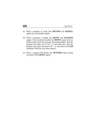 686 Let Us C
(c)
(d)
(e)
Write a program to verify that SIGSTOP and SIGKILL
signals are un-catchable signals.
Write a program to handle the SIGINT and SIGTERM
signals. From inside the handler for SIGINT signal write an
infinite loop to print the message ‘Processing Signal’. Run the
program and make use of Ctrl + C more than once. Run the
program once again and press Ctrl + C once then use the kill
command. What are your observations?
Write a program that blocks the SIGTERM signal during
execution of the SIGINT signal.
 