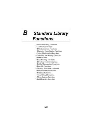 B Standard Library
Functions
• Standard Library Functions
• Arithmetic Functions
• Data Conversion Functions
• Character Classification Functions
• String Manipulation Functions
• Searching and Sorting Functions
• I/O Functions
• File Handling Functions
• Directory Control Functions
• Buffer Manipulation Functions
• Disk I/O Functions
• Memory Allocation Functions
• Process Control Functions
• Graphics Functions
• Time Related Functions
• Miscellaneous Functions
• DOS Interface Functions
691
 