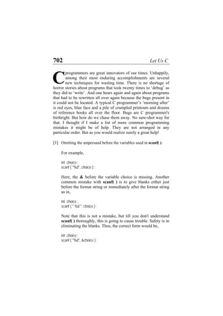 702 Let Us C
programmers are great innovators of our times. Unhappily,
among their most enduring accomplishments are several
new techniques for wasting time. There is no shortage of
horror stories about programs that took twenty times to ‘debug’ as
they did to ‘write’. And one hears again and again about programs
that had to be rewritten all over again because the bugs present in
it could not be located. A typical C programmer’s ‘morning after’
is red eyes, blue face and a pile of crumpled printouts and dozens
of reference books all over the floor. Bugs are C programmer's
birthright. But how do we chase them away. No sure-shot way for
that. I thought if I make a list of more common programming
mistakes it might be of help. They are not arranged in any
particular order. But as you would realize surely a great help!
C
[1] Omitting the ampersand before the variables used in scanf( ).
For example,
int choice ;
scanf ( "%d", choice ) ;
Here, the & before the variable choice is missing. Another
common mistake with scanf( ) is to give blanks either just
before the format string or immediately after the format string
as in,
int choice ;
scanf ( " %d ", choice ) ;
Note that this is not a mistake, but till you don't understand
scanf( ) thoroughly, this is going to cause trouble. Safety is in
eliminating the blanks. Thus, the correct form would be,
int choice ;
scanf ( "%d", &choice ) ;
 