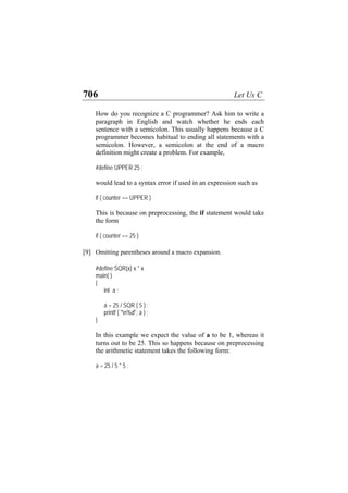 706 Let Us C
How do you recognize a C programmer? Ask him to write a
paragraph in English and watch whether he ends each
sentence with a semicolon. This usually happens because a C
programmer becomes habitual to ending all statements with a
semicolon. However, a semicolon at the end of a macro
definition might create a problem. For example,
#define UPPER 25 ;
would lead to a syntax error if used in an expression such as
if ( counter == UPPER )
This is because on preprocessing, the if statement would take
the form
if ( counter == 25 )
[9] Omitting parentheses around a macro expansion.
#define SQR(x) x * x
main( )
{
int a ;
a = 25 / SQR ( 5 ) ;
printf ( "n%d", a ) ;
}
In this example we expect the value of a to be 1, whereas it
turns out to be 25. This so happens because on preprocessing
the arithmetic statement takes the following form:
a = 25 / 5 * 5 ;
 