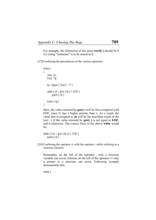 Appendix C: Chasing The Bugs 709
For example, the dimension of the array word[ ] should be 9
if a string “Jamboree” is to be stored in it.
[15] Confusing the precedences of the various operators.
main( )
{
char ch ;
FILE *fp ;
fp = fopen ( "text.c", "r" ) ;
while ( ch = getc ( fp ) != EOF )
putch ( ch ) ;
fclose ( fp ) ;
}
Here, the value returned by getc( ) will be first compared with
EOF, since != has a higher priority than =. As a result, the
value that is assigned to ch will be the true/false result of the
test—1 if the value returned by getc( ) is not equal to EOF,
and 0 otherwise. The correct form of the above while would
be,
while ( ( ch = getc ( fp ) ) != EOF )
putch ( ch ) ;
[16] Confusing the operator -> with the operator . while referring to a
structure element.
Remember, on the left of the operator . only a structure
variable can occur, whereas on the left of the operator -> only
a pointer to a structure can occur. Following example
demonstrates this.
main( )
 