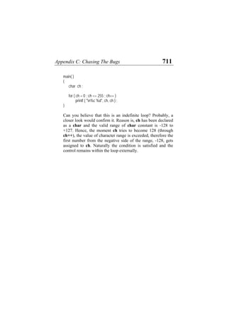 Appendix C: Chasing The Bugs 711
main( )
{
char ch ;
for ( ch = 0 ; ch <= 255 ; ch++ )
printf ( "n%c %d", ch, ch ) ;
}
Can you believe that this is an indefinite loop? Probably, a
closer look would confirm it. Reason is, ch has been declared
as a char and the valid range of char constant is -128 to
+127. Hence, the moment ch tries to become 128 (through
ch++), the value of character range is exceeded, therefore the
first number from the negative side of the range, -128, gets
assigned to ch. Naturally the condition is satisfied and the
control remains within the loop externally.
 