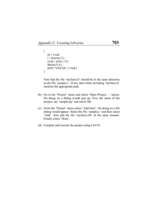Appendix C: Creating Libraries 703
{
int f, result ;
f = factorial ( 5 ) ;
result = prime ( 13 ) ;
fibonacci ( 6 ) ;
printf ( "n%d %d", f, result ) ;
}
Note that the file ‘myfuncs.h’ should be in the same directory
as the file ‘sample.c’. If not, then while including ‘myfuncs.h’
mention the appropriate path.
(b)
(c)
(d)
Go to the ‘Project’ menu and select ‘Open Project…’ option.
On doing so a dialog would pop up. Give the name of the
project, say ‘sample.prj’ and select OK.
From the ‘Project’ menu select ‘Add Item’. On doing so a file
dialog would appear. Select the file ‘sample.c’ and then select
‘Add’. Also add the file ‘myfuncs.lib’ in the same manner.
Finally select ‘Done’.
Compile and execute the project using Ctrl F9.
 