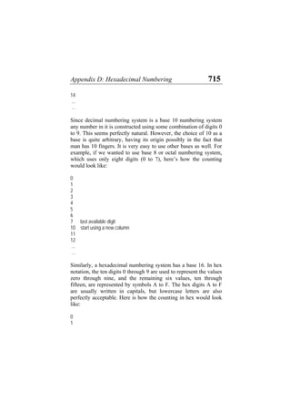 Appendix D: Hexadecimal Numbering 715
14
...
...
Since decimal numbering system is a base 10 numbering system
any number in it is constructed using some combination of digits 0
to 9. This seems perfectly natural. However, the choice of 10 as a
base is quite arbitrary, having its origin possibly in the fact that
man has 10 fingers. It is very easy to use other bases as well. For
example, if we wanted to use base 8 or octal numbering system,
which uses only eight digits (0 to 7), here’s how the counting
would look like:
0
1
2
3
4
5
6
7 last available digit
10 start using a new column
11
12
...
...
Similarly, a hexadecimal numbering system has a base 16. In hex
notation, the ten digits 0 through 9 are used to represent the values
zero through nine, and the remaining six values, ten through
fifteen, are represented by symbols A to F. The hex digits A to F
are usually written in capitals, but lowercase letters are also
perfectly acceptable. Here is how the counting in hex would look
like:
0
1
 