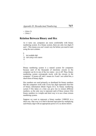 Appendix D: Hexadecimal Numbering 717
+ 4 times 16
+ 2 times 1
Relation Between Binary and Hex
As it turns out, computers are more comfortable with binary
numbering system. In a binary system, there are only two digits 0
and 1. This means you can’t count very far before you need to start
using the next column:
0
1 last available digit
10 start using a new column
11
...
...
Binary numbering system is a natural system for computers
because each of the thousands of electronic circuits in the
computer can be in one of the two states—on or off. Thus, binary
numbering system corresponds nicely with the circuits in the
computer—0 means off, and 1 means on. 0 and 1 are called bits, a
short-form of binary digits.
Hex numbers are used primarily as shorthand for binary numbers
that the computers work with. Every hex digit represents four bits
of binary information (Refer Figure D.1). In binary numbering
system 4 bits taken at a time can give rise to sixteen different
numbers, so the only way to represent each of these sixteen 4-bit
binary numbers in a simple and short way is to use a base sixteen
numbering system.
Suppose we want to represent a binary number 11000101 in a
short way. One way is to find it decimal equivalent by multiplying
each binary digit with an appropriate power of 2 as shown below:
 