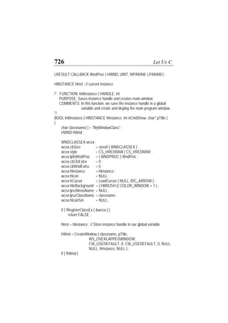 726 Let Us C
LRESULT CALLBACK WndProc ( HWND, UINT, WPARAM, LPARAM ) ;
HINSTANCE hInst ; // current instance
/* FUNCTION: InitInstance ( HANDLE, int
PURPOSE: Saves instance handle and creates main window
COMMENTS: In this function, we save the instance handle in a global
variable and create and display the main program window.
*/
BOOL InitInstance ( HINSTANCE hInstance, int nCmdShow, char* pTitle )
{
char classname[ ] = "MyWindowClass" ;
HWND hWnd ;
WNDCLASSEX wcex ;
wcex.cbSize = sizeof ( WNDCLASSEX ) ;
wcex.style = CS_HREDRAW | CS_VREDRAW ;
wcex.lpfnWndProc = ( WNDPROC ) WndProc ;
wcex.cbClsExtra = 0 ;
wcex.cbWndExtra = 0 ;
wcex.hInstance = hInstance ;
wcex.hIcon = NULL ;
wcex.hCursor = LoadCursor ( NULL, IDC_ARROW ) ;
wcex.hbrBackground = ( HBRUSH )( COLOR_WINDOW + 1 ) ;
wcex.lpszMenuName = NULL ;
wcex.lpszClassName = classname ;
wcex.hIconSm = NULL ;
if ( !RegisterClassEx ( &wcex ) )
return FALSE ;
hInst = hInstance ; // Store instance handle in our global variable
hWnd = CreateWindow ( classname, pTitle,
WS_OVERLAPPEDWINDOW,
CW_USEDEFAULT, 0, CW_USEDEFAULT, 0, NULL,
NULL, hInstance, NULL ) ;
if ( !hWnd )
 