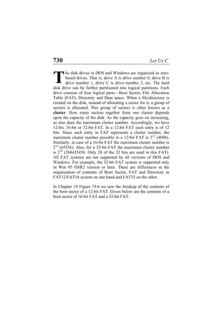 730 Let Us C
he disk drives in DOS and Windows are organized as zero-
based drives. That is, drive A is drive number 0, drive B is
drive number 1, drive C is drive number 2, etc. The hard
disk drive can be further partitioned into logical partitions. Each
drive consists of four logical parts—Boot Sector, File Allocation
Table (FAT), Directory and Data space. When a file/directory is
created on the disk, instead of allocating a sector for it, a group of
sectors is allocated. This group of sectors is often known as a
cluster. How many sectors together form one cluster depends
upon the capacity of the disk. As the capacity goes on increasing,
so also does the maximum cluster number. Accordingly, we have
12-bit, 16-bit or 32-bit FAT. In a 12-bit FAT each entry is of 12
bits. Since each entry in FAT represents a cluster number, the
maximum cluster number possible in a 12-bit FAT is 212
(4096).
Similarly, in case of a 16-bit FAT the maximum cluster number is
216
(65536). Also, for a 32-bit FAT the maximum cluster number
is 228
(268435456. Only 28 of the 32 bits are used in this FAT).
All FAT systems are not supported by all versions of DOS and
Windows. For example, the 32-bit FAT system is supported only
in Win 95 OSR2 version or later. There are differences in the
organization of contents of Boot Sector, FAT and Directory in
FAT12/FAT16 system on one hand and FAT32 on the other.
T
In Chapter 19 Figure 19.6 we saw the breakup of the contents of
the boot sector of a 12-bit FAT. Given below are the contents of a
boot sector of 16-bit FAT and a 32-bit FAT.
 