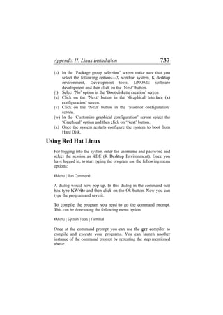 Appendix H: Linux Installation 737
(s)
(t)
(u)
(v)
(w)
(x)
In the ‘Package group selection’ screen make sure that you
select the following options—X window system, K desktop
environment, Development tools, GNOME software
development and then click on the ‘Next’ button.
Select ‘No’ option in the ‘Boot diskette creation’ screen
Click on the ‘Next’ button in the ‘Graphical Interface (x)
configuration’ screen.
Click on the ‘Next’ button in the ‘Monitor configuration’
screen.
In the ‘Customize graphical configuration’ screen select the
‘Graphical’ option and then click on ‘Next’ button.
Once the system restarts configure the system to boot from
Hard Disk.
Using Red Hat Linux
For logging into the system enter the username and password and
select the session as KDE (K Desktop Environment). Once you
have logged in, to start typing the program use the following menu
options:
KMenu | Run Command
A dialog would now pop up. In this dialog in the command edit
box type KWrite and then click on the Ok button. Now you can
type the program and save it.
To compile the program you need to go the command prompt.
This can be done using the following menu option.
KMenu | System Tools | Terminal
Once at the command prompt you can use the gcc compiler to
compile and execute your programs. You can launch another
instance of the command prompt by repeating the step mentioned
above.
 