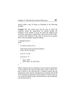 Chapter 2: The Decision Control Structure 57
placed within a pair of braces as illustrated in the following
example.
Example 2.2: The current year and the year in which the
employee joined the organization are entered through the
keyboard. If the number of years for which the employee has
served the organization is greater than 3 then a bonus of Rs. 2500/-
is given to the employee. If the years of service are not greater
than 3, then the program should do nothing.
/* Calculation of bonus */
main( )
{
int bonus, cy, yoj, yr_of_ser ;
printf ( "Enter current year and year of joining " ) ;
scanf ( "%d %d", &cy, &yoj ) ;
yr_of_ser = cy - yoj ;
if ( yr_of_ser > 3 )
{
bonus = 2500 ;
printf ( "Bonus = Rs. %d", bonus ) ;
}
}
Observe that here the two statements to be executed on satisfaction
of the condition have been enclosed within a pair of braces. If a
pair of braces is not used then the C compiler assumes that the
programmer wants only the immediately next statement after the if
to be executed on satisfaction of the condition. In other words we
can say that the default scope of the if statement is the immediately
next statement after it.
 