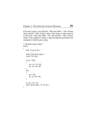 Chapter 2: The Decision Control Structure 59
If his basic salary is less than Rs. 1500, then HRA = 10% of basic
salary and DA = 90% of basic salary. If his salary is either equal to
or above Rs. 1500, then HRA = Rs. 500 and DA = 98% of basic
salary. If the employee's salary is input through the keyboard write
a program to find his gross salary.
/* Calculation of gross salary */
main( )
{
float bs, gs, da, hra ;
printf ( "Enter basic salary " ) ;
scanf ( "%f", &bs ) ;
if ( bs < 1500 )
{
hra = bs * 10 / 100 ;
da = bs * 90 / 100 ;
}
else
{
hra = 500 ;
da = bs * 98 / 100 ;
}
gs = bs + hra + da ;
printf ( "gross salary = Rs. %f", gs ) ;
}
 