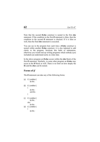 62 Let Us C
Note that the second if-else construct is nested in the first else
statement. If the condition in the first if statement is false, then the
condition in the second if statement is checked. If it is false as
well, then the final else statement is executed.
You can see in the program how each time a if-else construct is
nested within another if-else construct, it is also indented to add
clarity to the program. Inculcate this habit of indentation,
otherwise you would end up writing programs which nobody (you
included) can understand easily at a later date.
In the above program an if-else occurs within the else block of the
first if statement. Similarly, in some other program an if-else may
occur in the if block as well. There is no limit on how deeply the
ifs and the elses can be nested.
Forms of if
The if statement can take any of the following forms:
(a) if ( condition )
do this ;
(b) if ( condition )
{
do this ;
and this ;
}
(c) if ( condition )
do this ;
else
do this ;
(d) if ( condition )
{
do this ;
 