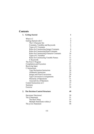 Contents
1.
2.
Getting Started 1
What is C 2
Getting Started with C 4
The C Character Set 5
Constants, Variables and Keywords 6
Types of C Constants 7
Rules for Constructing Integer Constants 8
Rules for Constructing Real Constants 9
Rules for Constructing Character Constants 10
Types of C Variables 11
Rules for Constructing Variable Names 11
C Keywords 12
The First C Program 13
Compilation and Execution 19
Receiving Input 21
C Instructions 23
Type Declaration Instruction 24
Arithmetic Instruction 25
Integer and Float Conversions 29
Type Conversion in Assignments 29
Hierarchy of Operations 31
Associativity of Operators 34
Control Instructions in C 37
Summary 37
Exercise 38
The Decision Control Structure 49
Decisions! Decisions! 50
The if Statement 51
The Real Thing 55
Multiple Statements within if 56
The if-else Statement 58
viii
 