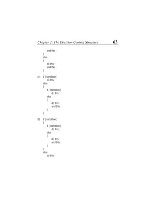 Chapter 2: The Decision Control Structure 63
and this ;
}
else
{
do this ;
and this ;
}
(e) if ( condition )
do this ;
else
{
if ( condition )
do this ;
else
{
do this ;
and this ;
}
}
(f) if ( condition )
{
if ( condition )
do this ;
else
{
do this ;
and this ;
}
}
else
do this ;
 