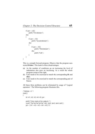 Chapter 2: The Decision Control Structure 65
if ( per >= 60 )
printf ( "First division ") ;
else
{
if ( per >= 50 )
printf ( "Second division" ) ;
else
{
if ( per >= 40 )
printf ( "Third division" ) ;
else
printf ( "Fail" ) ;
}
}
}
This is a straight forward program. Observe that the program uses
nested if-elses. This leads to three disadvantages:
(a)
(b)
(c)
As the number of conditions go on increasing the level of
indentation also goes on increasing. As a result the whole
program creeps to the right.
Care needs to be exercised to match the corresponding ifs and
elses.
Care needs to be exercised to match the corresponding pair of
braces.
All these three problems can be eliminated by usage of ‘Logical
operators’. The following program illustrates this.
/* Method – II */
main( )
{
int m1, m2, m3, m4, m5, per ;
printf ( "Enter marks in five subjects " ) ;
scanf ( "%d %d %d %d %d", &m1, &m2, &m3, &m4, &m5 ) ;
per = ( m1 + m2 + m3 + m4 + m5 ) / 5 ;
 