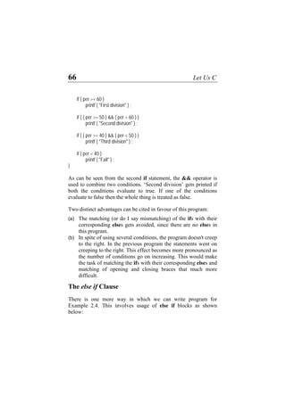 66 Let Us C
if ( per >= 60 )
printf ( "First division" ) ;
if ( ( per >= 50 ) && ( per < 60 ) )
printf ( "Second division" ) ;
if ( ( per >= 40 ) && ( per < 50 ) )
printf ( "Third division" ) ;
if ( per < 40 )
printf ( "Fail" ) ;
}
As can be seen from the second if statement, the && operator is
used to combine two conditions. ‘Second division’ gets printed if
both the conditions evaluate to true. If one of the conditions
evaluate to false then the whole thing is treated as false.
Two distinct advantages can be cited in favour of this program:
(a)
(b)
The matching (or do I say mismatching) of the ifs with their
corresponding elses gets avoided, since there are no elses in
this program.
In spite of using several conditions, the program doesn't creep
to the right. In the previous program the statements went on
creeping to the right. This effect becomes more pronounced as
the number of conditions go on increasing. This would make
the task of matching the ifs with their corresponding elses and
matching of opening and closing braces that much more
difficult.
The else if Clause
There is one more way in which we can write program for
Example 2.4. This involves usage of else if blocks as shown
below:
 