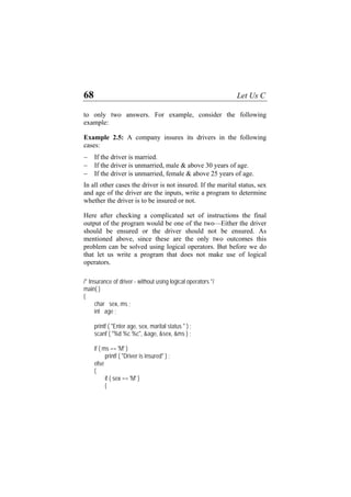 68 Let Us C
to only two answers. For example, consider the following
example:
Example 2.5: A company insures its drivers in the following
cases:
− If the driver is married.
− If the driver is unmarried, male & above 30 years of age.
− If the driver is unmarried, female & above 25 years of age.
In all other cases the driver is not insured. If the marital status, sex
and age of the driver are the inputs, write a program to determine
whether the driver is to be insured or not.
Here after checking a complicated set of instructions the final
output of the program would be one of the two—Either the driver
should be ensured or the driver should not be ensured. As
mentioned above, since these are the only two outcomes this
problem can be solved using logical operators. But before we do
that let us write a program that does not make use of logical
operators.
/* Insurance of driver - without using logical operators */
main( )
{
char sex, ms ;
int age ;
printf ( "Enter age, sex, marital status " ) ;
scanf ( "%d %c %c", &age, &sex, &ms ) ;
if ( ms == 'M' )
printf ( "Driver is insured" ) ;
else
{
if ( sex == 'M' )
{
 