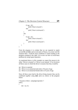 Chapter 2: The Decision Control Structure 69
if ( age > 30 )
printf ( "Driver is insured" ) ;
else
printf ( "Driver is not insured" ) ;
}
else
{
if ( age > 25 )
printf ( "Driver is insured" ) ;
else
printf ( "Driver is not insured" ) ;
}
}
}
From the program it is evident that we are required to match
several ifs and elses and several pairs of braces. In a more real-life
situation there would be more conditions to check leading to the
program creeping to the right. Let us now see how to avoid these
problems by using logical operators.
As mentioned above, in this example we expect the answer to be
either ‘Driver is insured’ or ‘Driver is not insured’. If we list down
all those cases in which the driver is insured, then they would be:
(a)
(b)
(c)
Driver is married.
Driver is an unmarried male above 30 years of age.
Driver is an unmarried female above 25 years of age.
Since all these cases lead to the driver being insured, they can be
combined together using && and || as shown in the program
below:
/* Insurance of driver - using logical operators */
main( )
{
char sex, ms ;
 