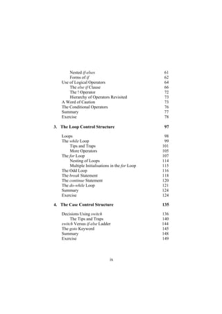 Nested if-elses 61
Forms of if 62
Use of Logical Operators 64
The else if Clause 66
The ! Operator 72
Hierarchy of Operators Revisited 73
A Word of Caution 73
The Conditional Operators 76
Summary 77
Exercise 78
3.
4.
The Loop Control Structure 97
Loops 98
The while Loop 99
Tips and Traps 101
More Operators 105
The for Loop 107
Nesting of Loops 114
Multiple Initialisations in the for Loop 115
The Odd Loop 116
The break Statement 118
The continue Statement 120
The do-while Loop 121
Summary 124
Exercise 124
The Case Control Structure 135
Decisions Using switch 136
The Tips and Traps 140
switch Versus if-else Ladder 144
The goto Keyword 145
Summary 148
Exercise 149
ix
 