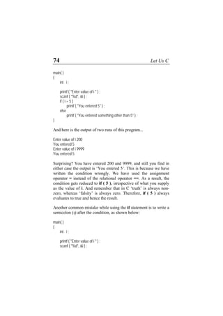 74 Let Us C
main( )
{
int i ;
printf ( "Enter value of i " ) ;
scanf ( "%d", &i ) ;
if ( i = 5 )
printf ( "You entered 5" ) ;
else
printf ( "You entered something other than 5" ) ;
}
And here is the output of two runs of this program...
Enter value of i 200
You entered 5
Enter value of i 9999
You entered 5
Surprising? You have entered 200 and 9999, and still you find in
either case the output is ‘You entered 5’. This is because we have
written the condition wrongly. We have used the assignment
operator = instead of the relational operator ==. As a result, the
condition gets reduced to if ( 5 ), irrespective of what you supply
as the value of i. And remember that in C ‘truth’ is always non-
zero, whereas ‘falsity’ is always zero. Therefore, if ( 5 ) always
evaluates to true and hence the result.
Another common mistake while using the if statement is to write a
semicolon (;) after the condition, as shown below:
main( )
{
int i ;
printf ( "Enter value of i " ) ;
scanf ( "%d", &i ) ;
 