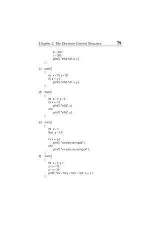 Chapter 2: The Decision Control Structure 79
b = 300 ;
c = 200 ;
printf ( "n%d %d", b, c ) ;
}
(c) main( )
{
int x = 10, y = 20 ;
if ( x == y ) ;
printf ( "n%d %d", x, y ) ;
}
(d) main( )
{
int x = 3, y = 5 ;
if ( x == 3 )
printf ( "n%d", x ) ;
else ;
printf ( "n%d", y ) ;
}
(e) main( )
{
int x = 3 ;
float y = 3.0 ;
if ( x == y )
printf ( "nx and y are equal" ) ;
else
printf ( "nx and y are not equal" ) ;
}
(f) main( )
{
int x = 3, y, z ;
y = x = 10 ;
z = x < 10 ;
printf ( "nx = %d y = %d z = %d", x, y, z ) ;
}
 