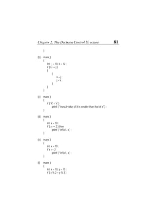 Chapter 2: The Decision Control Structure 81
}
(b) main( )
{
int j = 10, k = 12 ;
if ( k >= j )
{
{
k = j ;
j = k ;
}
}
}
(c) main( )
{
if ( 'X' < 'x' )
printf ( "nascii value of X is smaller than that of x" ) ;
}
(d) main( )
{
int x = 10 ;
if ( x >= 2 ) then
printf ( "n%d", x ) ;
}
(e) main( )
{
int x = 10 ;
if x >= 2
printf ( "n%d", x ) ;
}
(f) main( )
{
int x = 10, y = 15 ;
if ( x % 2 = y % 3 )
 