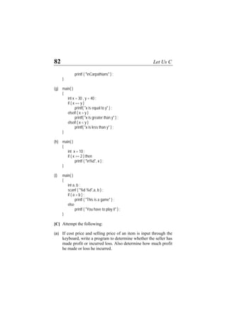 82 Let Us C
printf ( "nCarpathians" ) ;
}
(g) main( )
{
int x = 30 , y = 40 ;
if ( x == y )
printf( "x is equal to y" ) ;
elseif ( x > y )
printf( "x is greater than y" ) ;
elseif ( x < y )
printf( "x is less than y" ) ;
}
(h) main( )
{
int x = 10 ;
if ( x >= 2 ) then
printf ( "n%d", x ) ;
}
(i) main( )
{
int a, b ;
scanf ( "%d %d",a, b ) ;
if ( a > b ) ;
printf ( "This is a game" ) ;
else
printf ( "You have to play it" ) ;
}
[C] Attempt the following:
(a) If cost price and selling price of an item is input through the
keyboard, write a program to determine whether the seller has
made profit or incurred loss. Also determine how much profit
he made or loss he incurred.
 