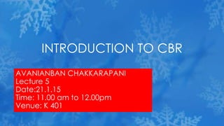 AVANIANBAN CHAKKARAPANI
Lecture 5
Date:21.1.15
Time: 11.00 am to 12.00pm
Venue: K 401
INTRODUCTION TO CBR
 