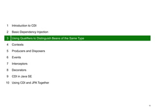 10
1 Introduction to CDI
2 Basic Dependency Injection
3 Using Qualifiers to Distinguish Beans of the Same Type
4 Contexts
5 Producers and Disposers
6 Events
7 Interceptors
8 Decorators
9 CDI in Java SE
10 Using CDI and JPA Together
 