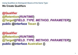 12
Using Qualifiers to Distinguish Beans of the Same Type
@Qualifier
@Retention(RUNTIME)
@Target({FIELD, TYPE, METHOD, PARAMETER})
public @interface Texan {}
@Qualifier
@Retention(RUNTIME)
@Target({FIELD, TYPE, METHOD, PARAMETER})
public @interface Australian {}
We Create Qualifiers
 