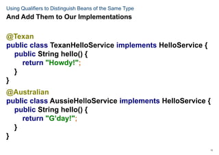13
Using Qualifiers to Distinguish Beans of the Same Type
@Texan
public class TexanHelloService implements HelloService {
public String hello() {
return "Howdy!";
}
}
@Australian
public class AussieHelloService implements HelloService {
public String hello() {
return "G’day!";
}
}
And Add Them to Our Implementations
 