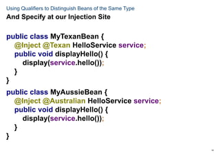 14
Using Qualifiers to Distinguish Beans of the Same Type
public class MyTexanBean {
@Inject @Texan HelloService service;
public void displayHello() {
display(service.hello());
}
}
public class MyAussieBean {
@Inject @Australian HelloService service;
public void displayHello() {
display(service.hello());
}
}
And Specify at our Injection Site
 
