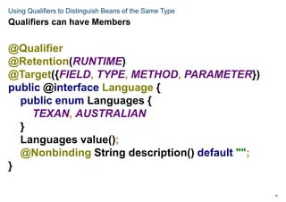 15
Using Qualifiers to Distinguish Beans of the Same Type
@Qualifier
@Retention(RUNTIME)
@Target({FIELD, TYPE, METHOD, PARAMETER})
public @interface Language {
public enum Languages {
TEXAN, AUSTRALIAN
}
Languages value();
@Nonbinding String description() default "";
}
Qualifiers can have Members
 