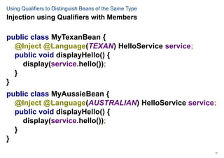 17
Using Qualifiers to Distinguish Beans of the Same Type
public class MyTexanBean {
@Inject @Language(TEXAN) HelloService service;
public void displayHello() {
display(service.hello());
}
}
public class MyAussieBean {
@Inject @Language(AUSTRALIAN) HelloService service;
public void displayHello() {
display(service.hello());
}
}
Injection using Qualifiers with Members
 
