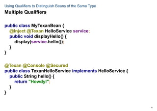 18
Using Qualifiers to Distinguish Beans of the Same Type
public class MyTexanBean {
@Inject @Texan HelloService service;
public void displayHello() {
display(service.hello());
}
}
@Texan @Console @Secured
public class TexanHelloService implements HelloService {
public String hello() {
return "Howdy!";
}
}
Multiple Qualifiers
 
