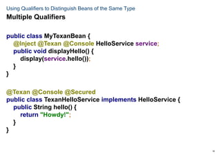 19
Using Qualifiers to Distinguish Beans of the Same Type
public class MyTexanBean {
@Inject @Texan @Console HelloService service;
public void displayHello() {
display(service.hello());
}
}
@Texan @Console @Secured
public class TexanHelloService implements HelloService {
public String hello() {
return "Howdy!";
}
}
Multiple Qualifiers
 