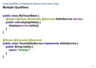 20
Using Qualifiers to Distinguish Beans of the Same Type
public class MyTexanBean {
@Inject @Texan @Console @Secured HelloService service;
public void displayHello() {
display(service.hello());
}
}
@Texan @Console @Secured
public class TexanHelloService implements HelloService {
public String hello() {
return "Howdy!";
}
}
Multiple Qualifiers
 