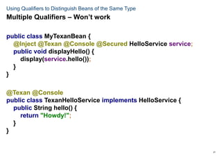 21
Using Qualifiers to Distinguish Beans of the Same Type
public class MyTexanBean {
@Inject @Texan @Console @Secured HelloService service;
public void displayHello() {
display(service.hello());
}
}
@Texan @Console
public class TexanHelloService implements HelloService {
public String hello() {
return "Howdy!";
}
}
Multiple Qualifiers – Won’t work
 