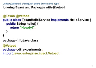 24
Using Qualifiers to Distinguish Beans of the Same Type
@Texan @Vetoed
public class TexanHelloService implements HelloService {
public String hello() {
return "Howdy!";
}
}
package-info.java class:
@Vetoed
package cdi_experiments;
import javax.enterprise.inject.Vetoed;
Ignoring Beans and Packages with @Vetoed
 