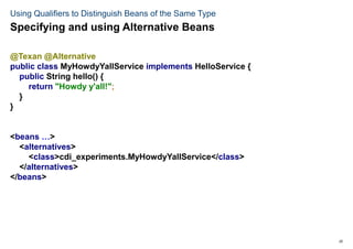 25
Using Qualifiers to Distinguish Beans of the Same Type
@Texan @Alternative
public class MyHowdyYallService implements HelloService {
public String hello() {
return "Howdy y'all!";
}
}
<beans …>
<alternatives>
<class>cdi_experiments.MyHowdyYallService</class>
</alternatives>
</beans>
Specifying and using Alternative Beans
 