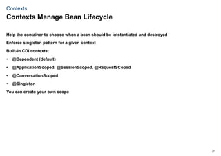 27
Contexts
Help the container to choose when a bean should be intstantiated and destroyed
Enforce singleton pattern for a given context
Built-in CDI contexts:
• @Dependent (default)
• @ApplicationScoped, @SessionScoped, @RequestSCoped
• @ConversationScoped
• @Singleton
You can create your own scope
Contexts Manage Bean Lifecycle
 