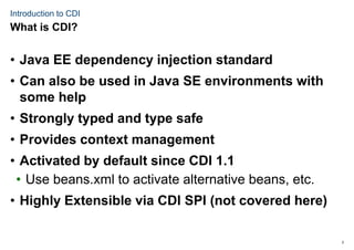 2
Introduction to CDI
• Java EE dependency injection standard
• Can also be used in Java SE environments with
some help
• Strongly typed and type safe
• Provides context management
• Activated by default since CDI 1.1
• Use beans.xml to activate alternative beans, etc.
• Highly Extensible via CDI SPI (not covered here)
What is CDI?
 
