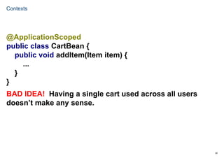 29
Contexts
@ApplicationScoped
public class CartBean {
public void addItem(Item item) {
...
}
}
BAD IDEA! Having a single cart used across all users
doesn’t make any sense.
 
