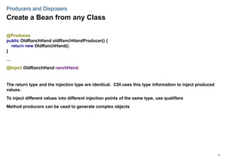 31
Producers and Disposers
@Produces
public OldRanchHand oldRanchHandProducer() {
return new OldRanchHand();
}
…
@Inject OldRanchHand ranchHand;
The return type and the injection type are identical. CDI uses this type information to inject produced
values.
To inject different values into different injection points of the same type, use qualifiers
Method producers can be used to generate complex objects
Create a Bean from any Class
 